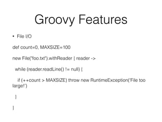 Groovy Features 
• File I/O 
def count=0, MAXSIZE=100 
new File("foo.txt").withReader { reader -> 
while (reader.readLine() != null) { 
if (++count > MAXSIZE) throw new RuntimeException('File too 
large!') 
} 
} 
 