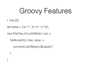 Groovy Features 
• File I/O 
def fields = ["a":"1", "b":"2", "c":"3"] 
new File("foo.ini").withWriter { out -> 
fields.each() { key, value -> 
out.writeLine("${key}=${value}") 
} 
} 
 
