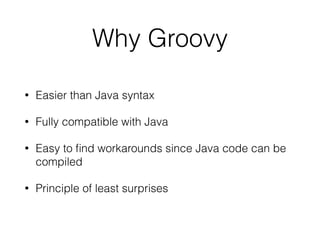 Why Groovy 
• Easier than Java syntax 
• Fully compatible with Java 
• Easy to find workarounds since Java code can be 
compiled 
• Principle of least surprises 
 