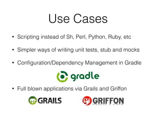 Use Cases 
• Scripting instead of Sh, Perl, Python, Ruby, etc 
• Simpler ways of writing unit tests, stub and mocks 
• Configuration/Dependency Management in Gradle 
! 
• Full blown applications via Grails and Griffon 
 
