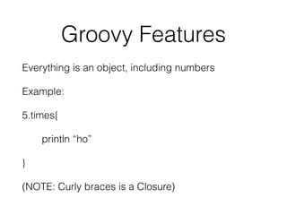 Groovy Features 
Everything is an object, including numbers 
Example: 
5.times{ 
println “ho” 
} 
(NOTE: Curly braces is a Closure) 
 