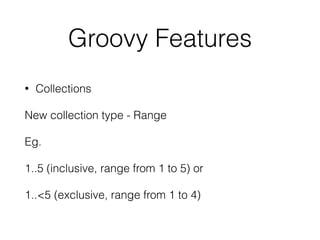 Groovy Features 
• Collections 
New collection type - Range 
Eg. 
1..5 (inclusive, range from 1 to 5) or 
1..<5 (exclusive, range from 1 to 4) 
 