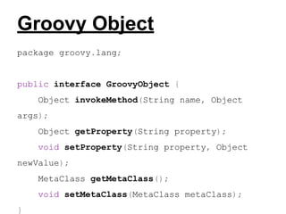 Groovy Object
package groovy.lang;

public interface GroovyObject {
Object invokeMethod(String name, Object
args);
Object getProperty(String property);
void setProperty(String property, Object
newValue);
MetaClass getMetaClass();
void setMetaClass(MetaClass metaClass);
}

 