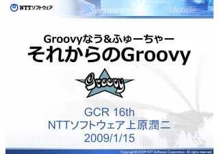 Groovyなう&ふゅーちゃー
それからのGroovy

      GCR 16th
 NTTソフトウェア上原潤二
      2009/1/15
 