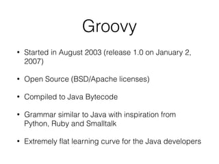 Groovy
• Started in August 2003 (release 1.0 on January 2,
2007)
• Open Source (BSD/Apache licenses)
• Compiled to Java Bytecode
• Grammar similar to Java with inspiration from
Python, Ruby and Smalltalk
• Extremely flat learning curve for the Java developers