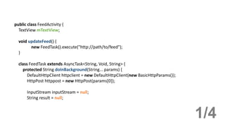 public class FeedActivity {
TextView mTextView;
void updateFeed() {
new FeedTask().execute("http://path/to/feed");
}
class FeedTask extends AsyncTask<String, Void, String> {
protected String doInBackground(String... params) {
DefaultHttpClient httpclient = new DefaultHttpClient(new BasicHttpParams());
HttpPost httppost = new HttpPost(params[0]);
InputStream inputStream = null;
String result = null;
1/4
 