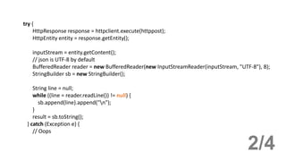 try {
HttpResponse response = httpclient.execute(httppost);
HttpEntity entity = response.getEntity();
inputStream = entity.getContent();
// json is UTF-8 by default
BufferedReader reader = new BufferedReader(new InputStreamReader(inputStream, "UTF-8"), 8);
StringBuilder sb = new StringBuilder();
String line = null;
while ((line = reader.readLine()) != null) {
sb.append(line).append("n");
}
result = sb.toString();
} catch (Exception e) {
// Oops
2/4
 