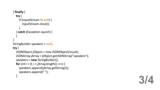 } finally {
try {
if (inputStream != null) {
inputStream.close();
}
} catch (Exception squish) {
}
}
StringBuilder speakers = null;
try {
JSONObject jObject = new JSONObject(result);
JSONArray jArray = jObject.getJSONArray("speakers");
speakers = new StringBuilder();
for (int i = 0; i < jArray.length(); i++) {
speakers.append(jArray.getString(i));
speakers.append(" ");
}
3/4
 