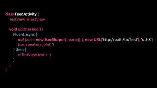 class FeedActivity {
TextView mTextView
void updateFeed() {
Fluent.async {
def json = new JsonSlurper().parse([:], new URL('http://path/to/feed'), 'utf-8')
json.speakers.join(' ')
} then {
mTextView.text = it
}
}
}
 