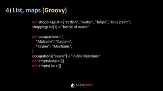 4) List, maps (Groovy)
def shoppingList = ["catfish", "water", "tulips", "blue paint"]
shoppingList[1] = "bottle of water"
def occupations = [
"Malcolm": "Captain",
"Kaylee": "Mechanic",
]
occupations["Jayne"] = "Public Relations"
def emptyMap = [:]
def emptyList = []
 