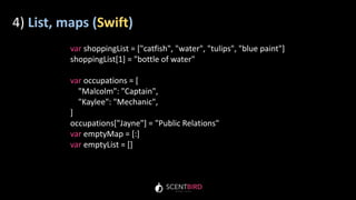 4) List, maps (Swift)
var shoppingList = ["catfish", "water", "tulips", "blue paint"]
shoppingList[1] = "bottle of water"
var occupations = [
"Malcolm": "Captain",
"Kaylee": "Mechanic",
]
occupations["Jayne"] = "Public Relations"
var emptyMap = [:]
var emptyList = []
 