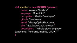def speaker = new SZJUG.Speaker(
name: 'Alexey Zhokhov',
employer: 'Scentbird',
occupation: 'Grails Developer',
github: 'donbeave',
email: 'alexey@zhokhov.com',
site: 'http://www.zhokhov.com',
description: """whole-stack engineer
(back-end, front-end, mobile, UI/UX)"""
)
 