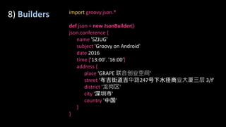 8) Builders import groovy.json.*
def json = new JsonBuilder()
json.conference {
name 'SZJUG'
subject 'Groovy on Android'
date 2016
time ['13:00', '16:00']
address {
place 'GRAPE 联合创业空间'
street '布吉街道吉华路247号下水径商业大厦三层 3/f'
district '龙岗区'
city '深圳市'
country '中国'
}
}
 