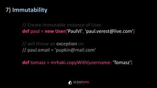 7) Immutability
// Create immutable instance of User.
def paul = new User('PaulVI', 'paul.verest@live.com')
// will throw an exception on
// paul.email = 'pupkin@mail.com'
def tomasz = mrhaki.copyWith(username: 'Tomasz')
 
