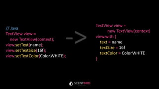 // Java
TextView view =
new TextView(context);
view.setText(name);
view.setTextSize(16f);
view.setTextColor(Color.WHITE);
TextView view =
new TextView(context)
view.with {
text = name
textSize = 16f
textColor = Color.WHITE
}
->
 