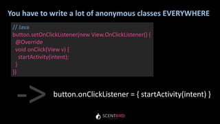 You have to write a lot of anonymous classes EVERYWHERE
// Java
button.setOnClickListener(new View.OnClickListener() {
@Override
void onClick(View v) {
startActivity(intent);
}
})
button.onClickListener = { startActivity(intent) }
->
 