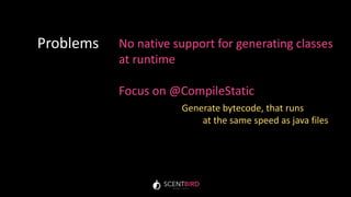 No native support for generating classes
at runtime
Focus on @CompileStatic
Problems
Generate bytecode, that runs
at the same speed as java files
 