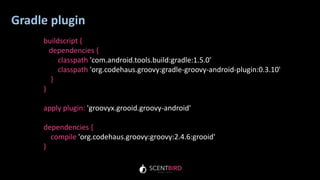 Gradle plugin
buildscript {
dependencies {
classpath 'com.android.tools.build:gradle:1.5.0'
classpath 'org.codehaus.groovy:gradle-groovy-android-plugin:0.3.10'
}
}
apply plugin: 'groovyx.grooid.groovy-android'
dependencies {
compile 'org.codehaus.groovy:groovy:2.4.6:grooid'
}
 