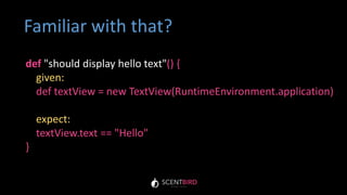 def "should display hello text"() {
given:
def textView = new TextView(RuntimeEnvironment.application)
expect:
textView.text == "Hello"
}
Familiar with that?
 