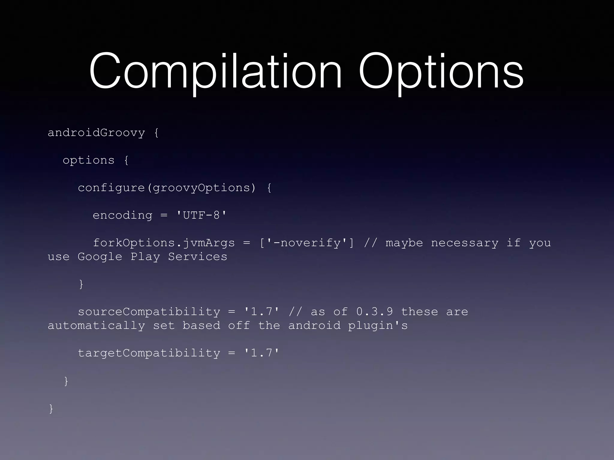 Compilation Options
androidGroovy {
options {
configure(groovyOptions) {
encoding = 'UTF-8'
forkOptions.jvmArgs = ['-noverify'] // maybe necessary if you
use Google Play Services
}
sourceCompatibility = '1.7' // as of 0.3.9 these are
automatically set based off the android plugin's
targetCompatibility = '1.7'
}
}
 