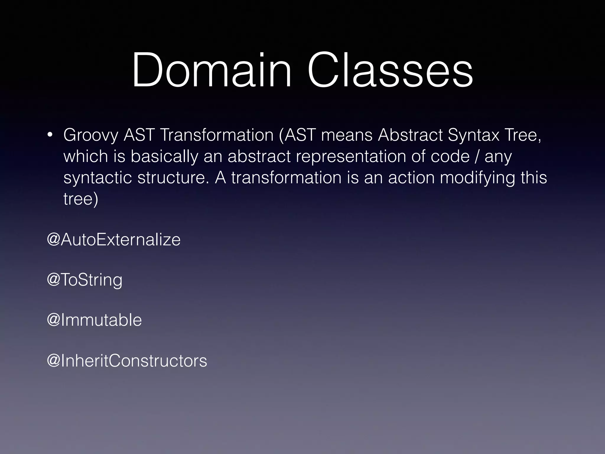 Domain Classes
• Groovy AST Transformation (AST means Abstract Syntax Tree,
which is basically an abstract representation of code / any
syntactic structure. A transformation is an action modifying this
tree)
@AutoExternalize
@ToString
@Immutable
@InheritConstructors
 
