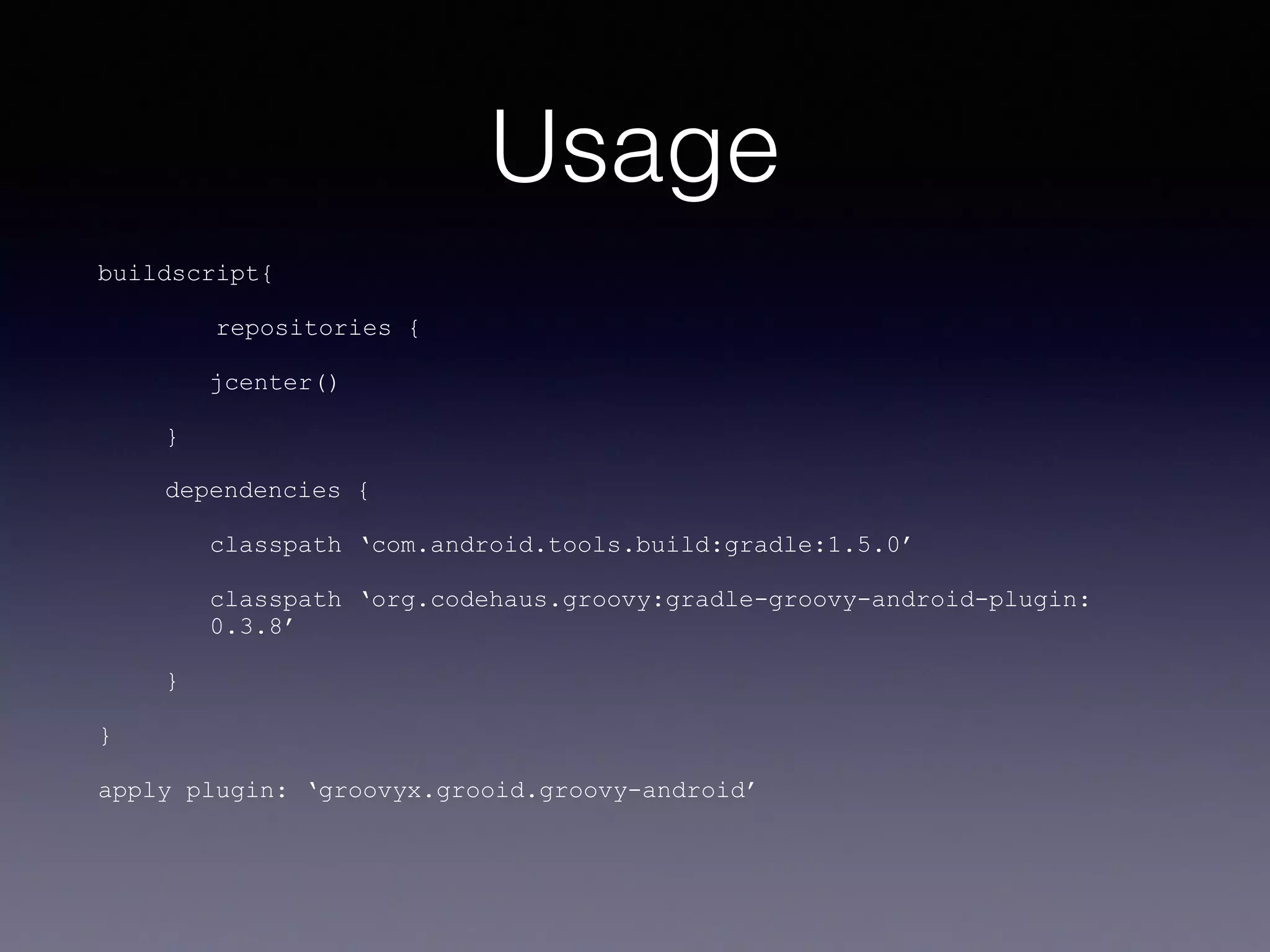 Usage
buildscript{
repositories {
jcenter()
}
dependencies {
classpath ‘com.android.tools.build:gradle:1.5.0’
classpath ‘org.codehaus.groovy:gradle-groovy-android-plugin:
0.3.8’
}
}
apply plugin: ‘groovyx.grooid.groovy-android’
 