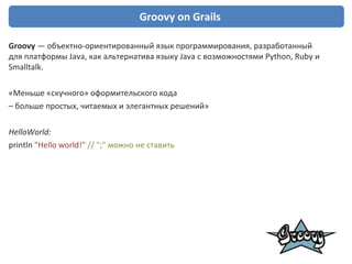 Groovy  on Grails Groovy  — объектно-ориентированный язык программирования, разработанный для платформы Java, как альтернатива языку  Java  с возможностями  Python ,  Ruby  и  Smalltalk . «Меньше «скучного» оформительского   кода  –  больше простых, читаемых и элегантных решений» HelloWorld: println  &quot;Hello world!&quot;  // &quot;;&quot; можно не ставить 