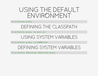 USINGTHEDEFAULT
ENVIRONMENT
#!/usr/bin/env groovy
DEFININGTHECLASSPATH
#!/usr/bin/env groovy -cp myjar.jar
USINGSYSTEMVARIABLES
#!/usr/bin/env groovy -cp ${HOME}/bin
DEFININGSYSTEMVARIABLES
#!/usr/bin/env VAR1=value1 VAR2=value2 groovy
 