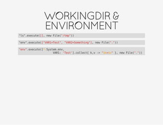 WORKINGDIR&
ENVIRONMENT
"ls".execute([], new File("/tmp"))
"env".execute(["VAR1=Test", "VAR2=Something"], new File("."))
"env".execute([*:System.env,
VAR1: 'Test'].collect{ k,v -> "$k=$v" }, new File("."))
 