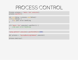 PROCESSCONTROL
Process process = "mkdir foo".execute()
process.waitFor()
int exitValue = process.exitValue()
if(!exitValue) {
//do your error-handling
}
if(!"mkdir foo".execute().waitFor()) {
//do your error-handling
}
"grep pattern".execute().waitForOrKill(1000)
def process = "myLongRunningCommand".execute()
...
process.destroy()
 