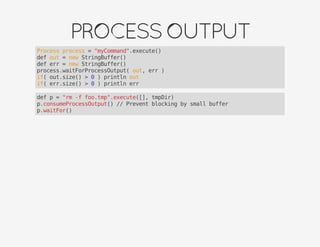 PROCESSOUTPUT
Process process = "myCommand".execute()
def out = new StringBuffer()
def err = new StringBuffer()
process.waitForProcessOutput( out, err )
if( out.size() > 0 ) println out
if( err.size() > 0 ) println err
def p = "rm -f foo.tmp".execute([], tmpDir)
p.consumeProcessOutput() // Prevent blocking by small buffer
p.waitFor()
 