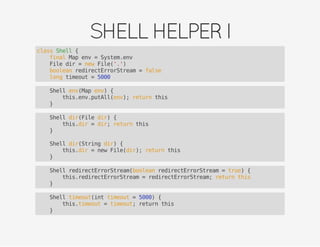 SHELLHELPERI
class Shell {
final Map env = System.env
File dir = new File('.')
boolean redirectErrorStream = false
long timeout = 5000
Shell env(Map env) {
this.env.putAll(env); return this
}
Shell dir(File dir) {
this.dir = dir; return this
}
Shell dir(String dir) {
this.dir = new File(dir); return this
}
Shell redirectErrorStream(boolean redirectErrorStream = true) {
this.redirectErrorStream = redirectErrorStream; return this
}
Shell timeout(int timeout = 5000) {
this.timeout = timeout; return this
}
 