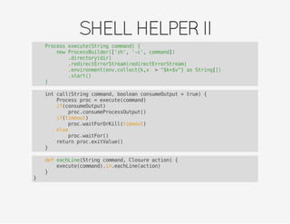 SHELLHELPERII
Process execute(String command) {
new ProcessBuilder(['sh', '-c', command])
.directory(dir)
.redirectErrorStream(redirectErrorStream)
.environment(env.collect{k,v -> "$k=$v"} as String[])
.start()
}
int call(String command, boolean consumeOutput = true) {
Process proc = execute(command)
if(consumeOutput)
proc.consumeProcessOutput()
if(timeout)
proc.waitForOrKill(timeout)
else
proc.waitFor()
return proc.exitValue()
}
def eachLine(String command, Closure action) {
execute(command).in.eachLine(action)
}
}
 