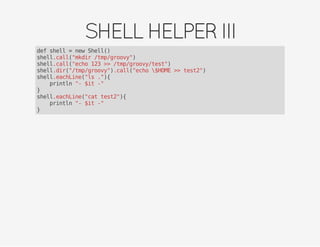 SHELLHELPERIII
def shell = new Shell()
shell.call("mkdir /tmp/groovy")
shell.call("echo 123 >> /tmp/groovy/test")
shell.dir("/tmp/groovy").call("echo $HOME >> test2")
shell.eachLine("ls ."){
println "- $it -"
}
shell.eachLine("cat test2"){
println "- $it -"
}
 