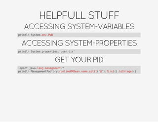 HELPFULLSTUFF
ACCESSINGSYSTEM-VARIABLES
println System.env.PWD
ACCESSINGSYSTEM-PROPERTIES
println System.properties.'user.dir'
GETYOURPID
import java.lang.management.*
println ManagementFactory.runtimeMXBean.name.split('@').first().toInteger()
 