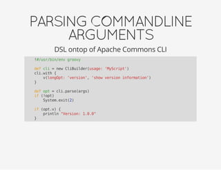 PARSINGCOMMANDLINE
ARGUMENTS
DSL ontop of Apache Commons CLI
!#/usr/bin/env groovy
def cli = new CliBuilder(usage: 'MyScript')
cli.with {
v(longOpt: 'version', 'show version information')
}
def opt = cli.parse(args)
if (!opt)
System.exit(2)
if (opt.v) {
println "Version: 1.0.0"
}
 