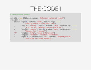 THECODEI
#!/usr/bin/env groovy
def cli = new CliBuilder(usage: 'MyScript [options] [args]')
cli.with {
source (args:1, argName: 'path', optionalArg: false,
'Specify where to find the files')
_ (longOpt: 'config', args:1, argName: 'arg', optionalArg: false,
'A script for tweaking the configuration')
s (longOpt: 'source', args:1, argName:'path', optionalArg: false,
"Aliases for '-source'")
'?' (longOpt: 'help', 'usage information')
v (longOpt: 'version', 'version information')
D (args: 2, valueSeparator: '=', argName: 'property=value',
'use value for given property')
}
 