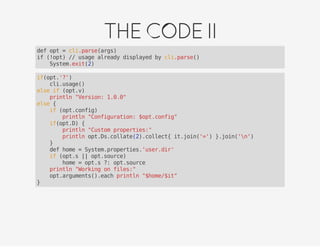 THECODEII
def opt = cli.parse(args)
if (!opt) // usage already displayed by cli.parse()
System.exit(2)
if(opt.'?')
cli.usage()
else if (opt.v)
println "Version: 1.0.0"
else {
if (opt.config)
println "Configuration: $opt.config"
if(opt.D) {
println "Custom properties:"
println opt.Ds.collate(2).collect{ it.join('=') }.join('n')
}
def home = System.properties.'user.dir'
if (opt.s || opt.source)
home = opt.s ?: opt.source
println "Working on files:"
opt.arguments().each println "$home/$it"
}
 