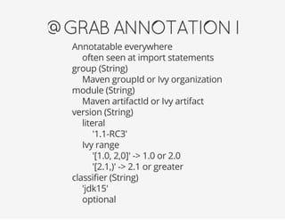 @GRABANNOTATIONI
Annotatable everywhere
often seen at import statements
group (String)
Maven groupId or Ivy organization
module (String)
Maven artifactId or Ivy artifact
version (String)
literal
'1.1-RC3'
Ivy range
'[1.0, 2,0]' -> 1.0 or 2.0
'[2.1,)' -> 2.1 or greater
classifier (String)
'jdk15'
optional
 