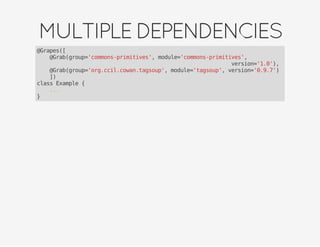 MULTIPLEDEPENDENCIES
@Grapes([
@Grab(group='commons-primitives', module='commons-primitives',
version='1.0'),
@Grab(group='org.ccil.cowan.tagsoup', module='tagsoup', version='0.9.7')
])
class Example {
...
}
 