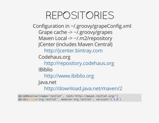 REPOSITORIES
Configuration in ~/.groovy/grapeConfig.xml
Grape cache -> ~/.groovy/grapes
Maven Local -> ~/.m2/repository
JCenter (includes Maven Central)
Codehaus.org
IBiblio
Java.net
http://jcenter.bintray.com
http://repository.codehaus.org
http://www.ibiblio.org
http://download.java.net/maven/2
@GrabResolver(name='restlet', root='http://maven.restlet.org/')
@Grab(group='org.restlet', module='org.restlet', version='1.1.6')
 