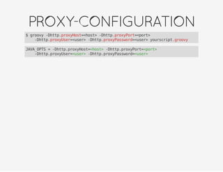 PROXY-CONFIGURATION
$ groovy -Dhttp.proxyHost=<host> -Dhttp.proxyPort=<port>
-Dhttp.proxyUser=<user> -Dhttp.proxyPassword=<user> yourscript.groovy
JAVA_OPTS = -Dhttp.proxyHost=<host> -Dhttp.proxyPort=<port>
-Dhttp.proxyUser=<user> -Dhttp.proxyPassword=<user>
 