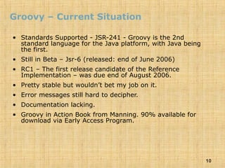 10
Groovy – Current Situation
• Standards Supported - JSR-241 - Groovy is the 2nd
standard language for the Java platform, with Java being
the first.
• Still in Beta – Jsr-6 (released: end of June 2006)
• RC1 – The first release candidate of the Reference
Implementation – was due end of August 2006.
• Pretty stable but wouldn’t bet my job on it.
• Error messages still hard to decipher.
• Documentation lacking.
• Groovy in Action Book from Manning. 90% available for
download via Early Access Program.
 