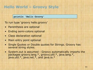 11
Hello World – Groovy Style
To run type ‘groovy hello.groovy’
• Parenthesis are optional
• Ending semi-colons optional
• Class declaration optional
• Main entry point optional
• Single Quotes or Double quotes for Strings. Groovy has
several string styles.
• System.out is assumed - Groovy automatically imports the
packages groovy.lang.*, groovy.util.*, java.lang.*,
java.util.*, java.net.*, and java.io.*
println 'Hello Groovy'
 