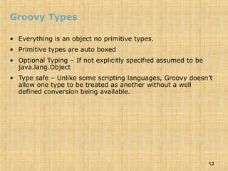 12
Groovy Types
• Everything is an object no primitive types.
• Primitive types are auto boxed
• Optional Typing – If not explicitly specified assumed to be
java.lang.Object
• Type safe – Unlike some scripting languages, Groovy doesn’t
allow one type to be treated as another without a well
defined conversion being available.
 