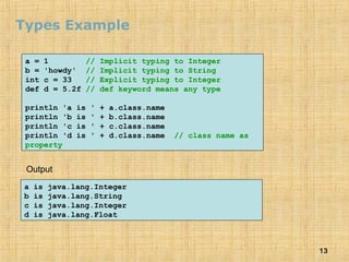 13
Types Example
a = 1 // Implicit typing to Integer
b = 'howdy' // Implicit typing to String
int c = 33 // Explicit typing to Integer
def d = 5.2f // def keyword means any type
println 'a is ' + a.class.name
println 'b is ' + b.class.name
println 'c is ' + c.class.name
println 'd is ' + d.class.name // class name as
property
a is java.lang.Integer
b is java.lang.String
c is java.lang.Integer
d is java.lang.Float
Output
 