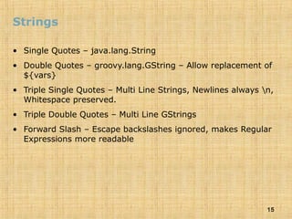 15
Strings
• Single Quotes – java.lang.String
• Double Quotes – groovy.lang.GString – Allow replacement of
${vars}
• Triple Single Quotes – Multi Line Strings, Newlines always n,
Whitespace preserved.
• Triple Double Quotes – Multi Line GStrings
• Forward Slash – Escape backslashes ignored, makes Regular
Expressions more readable
 