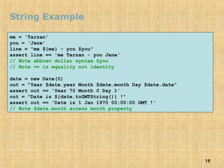 16
String Example
me = 'Tarzan'
you = 'Jane'
line = "me ${me} - you $you"
assert line == 'me Tarzan - you Jane'
// Note abbrev dollar syntax $you
// Note == is equality not identity
date = new Date(0)
out = "Year $date.year Month $date.month Day $date.date"
assert out == 'Year 70 Month 0 Day 1'
out = "Date is ${date.toGMTString()} !"
assert out == 'Date is 1 Jan 1970 00:00:00 GMT !'
// Note $date.month access month property
 