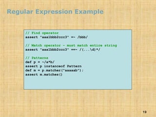 19
Regular Expression Example
// Find operator
assert "aaa1bbb2ccc3" =~ /bbb/
// Match operator – must match entire string
assert "aaa1bbb2ccc3" ==~ /(...d)*/
// Patterns
def p = ~/a*b/
assert p instanceof Pattern
def m = p.matcher("aaaaab");
assert m.matches()
 
