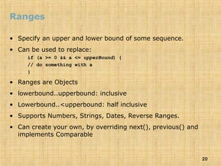 20
Ranges
• Specify an upper and lower bound of some sequence.
• Can be used to replace:
if (a >= 0 && a <= upperBound) {
// do something with a
}
• Ranges are Objects
• lowerbound..upperbound: inclusive
• Lowerbound..<upperbound: half inclusive
• Supports Numbers, Strings, Dates, Reverse Ranges.
• Can create your own, by overriding next(), previous() and
implements Comparable
 